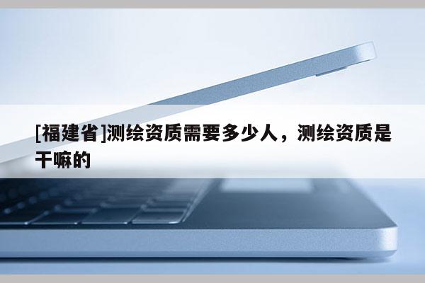 [福建省]測繪資質(zhì)需要多少人，測繪資質(zhì)是干嘛的