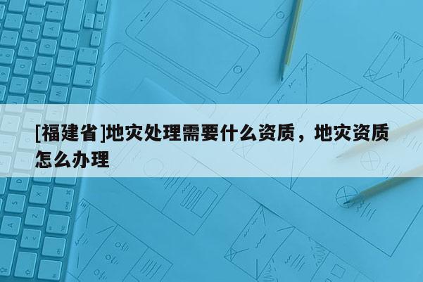 [福建省]地災(zāi)處理需要什么資質(zhì)，地災(zāi)資質(zhì)怎么辦理