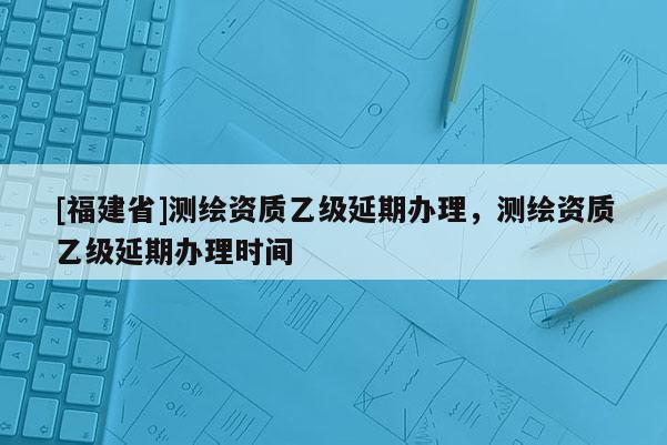 [福建省]測繪資質乙級延期辦理，測繪資質乙級延期辦理時間