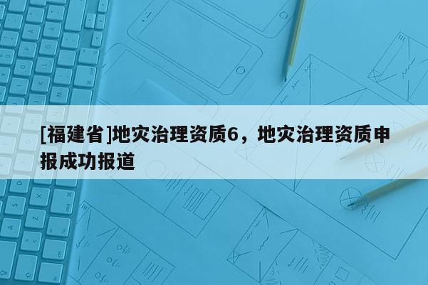 [福建省]地災治理資質6，地災治理資質申報成功報道