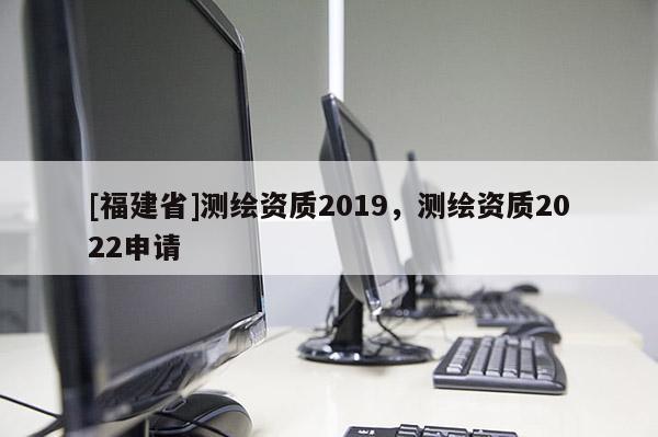 [福建省]測繪資質2019，測繪資質2022申請