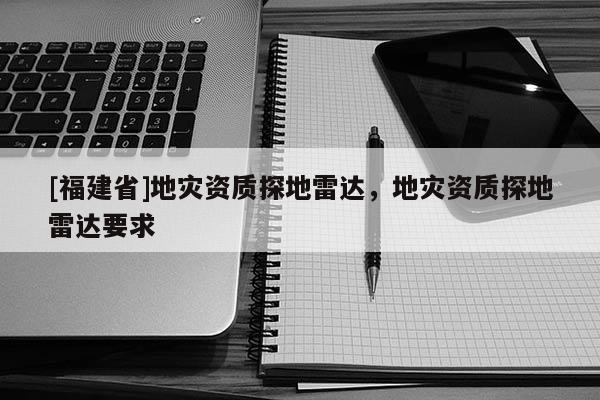 [福建省]地災(zāi)資質(zhì)探地雷達，地災(zāi)資質(zhì)探地雷達要求