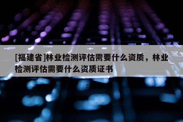 [福建省]林業(yè)檢測評估需要什么資質(zhì)，林業(yè)檢測評估需要什么資質(zhì)證書