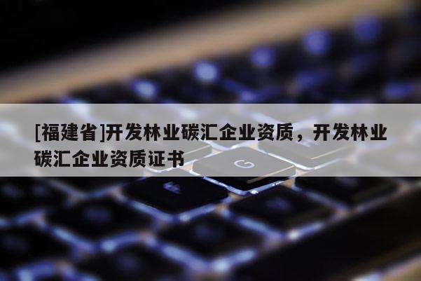 [福建省]開發(fā)林業(yè)碳匯企業(yè)資質，開發(fā)林業(yè)碳匯企業(yè)資質證書