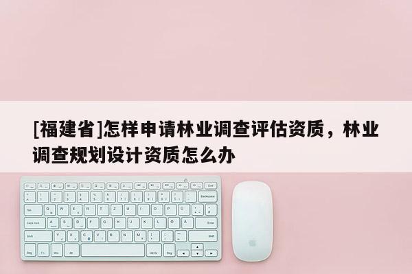 [福建省]怎樣申請林業(yè)調(diào)查評估資質(zhì)，林業(yè)調(diào)查規(guī)劃設(shè)計資質(zhì)怎么辦