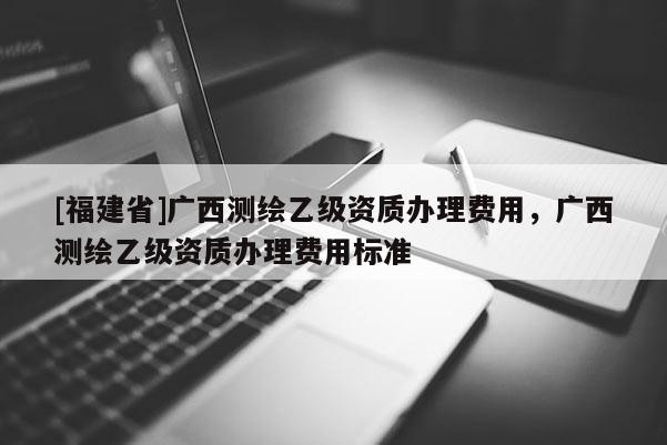 [福建省]廣西測(cè)繪乙級(jí)資質(zhì)辦理費(fèi)用，廣西測(cè)繪乙級(jí)資質(zhì)辦理費(fèi)用標(biāo)準(zhǔn)