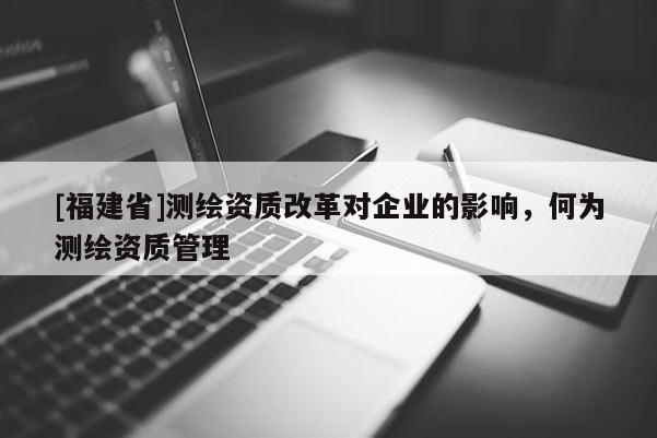 [福建省]測繪資質(zhì)改革對企業(yè)的影響，何為測繪資質(zhì)管理