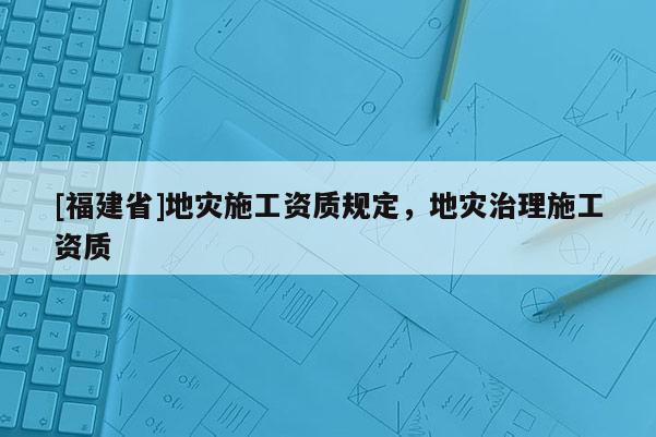 [福建省]地災施工資質(zhì)規(guī)定，地災治理施工資質(zhì)