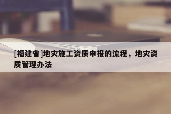 [福建省]地災施工資質(zhì)申報的流程，地災資質(zhì)管理辦法