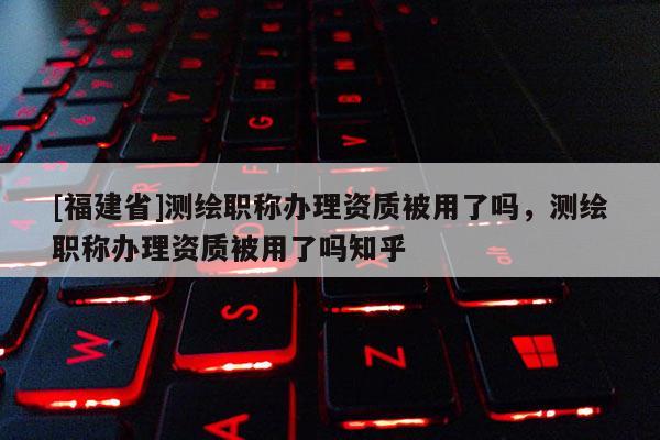 [福建省]測繪職稱辦理資質(zhì)被用了嗎，測繪職稱辦理資質(zhì)被用了嗎知乎