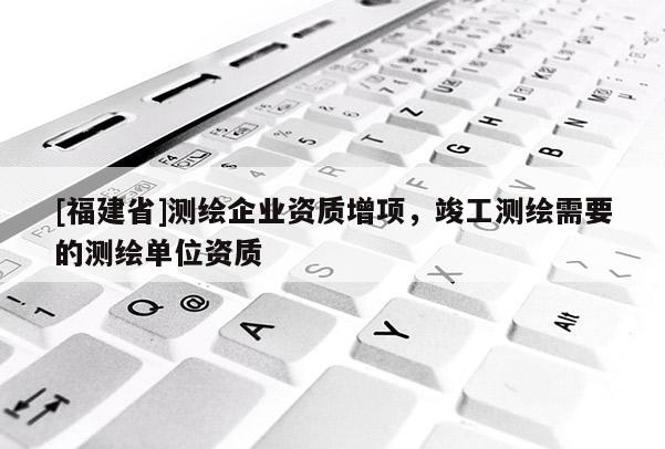 [福建省]測(cè)繪企業(yè)資質(zhì)增項(xiàng)，竣工測(cè)繪需要的測(cè)繪單位資質(zhì)