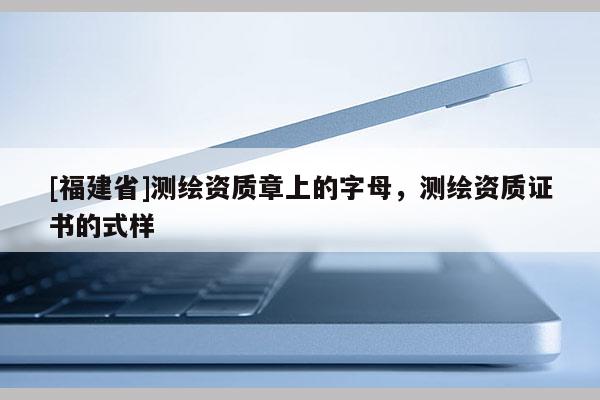 [福建省]測繪資質(zhì)章上的字母，測繪資質(zhì)證書的式樣