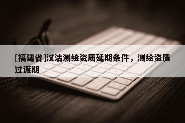 [福建省]漢沽測繪資質(zhì)延期條件，測繪資質(zhì)過渡期