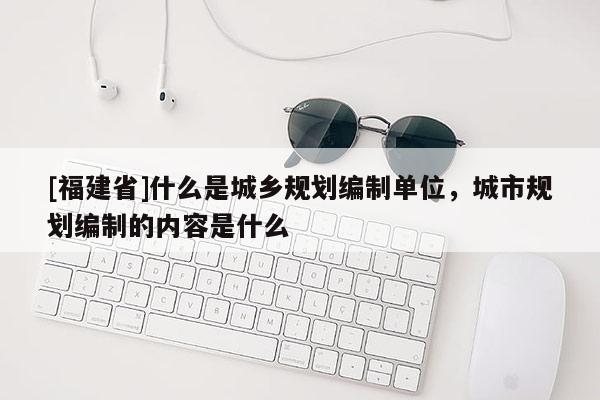 [福建省]什么是城鄉(xiāng)規(guī)劃編制單位，城市規(guī)劃編制的內(nèi)容是什么