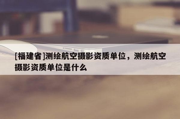 [福建省]測(cè)繪航空攝影資質(zhì)單位，測(cè)繪航空攝影資質(zhì)單位是什么