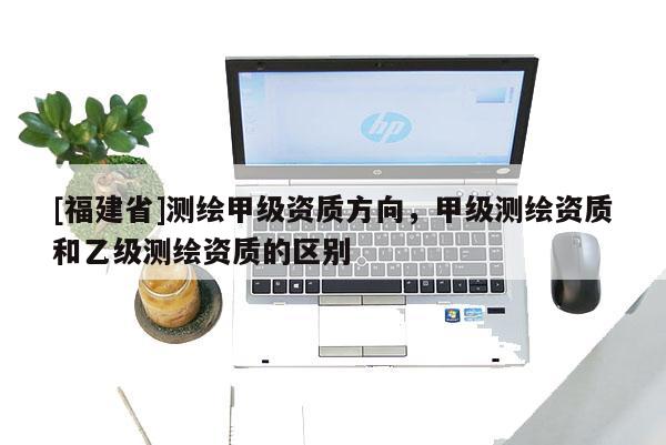 [福建省]測(cè)繪甲級(jí)資質(zhì)方向，甲級(jí)測(cè)繪資質(zhì)和乙級(jí)測(cè)繪資質(zhì)的區(qū)別