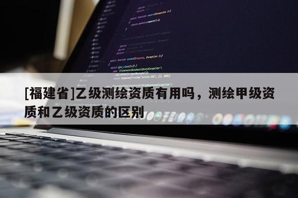 [福建省]乙級(jí)測(cè)繪資質(zhì)有用嗎，測(cè)繪甲級(jí)資質(zhì)和乙級(jí)資質(zhì)的區(qū)別