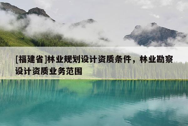 [福建省]林業(yè)規(guī)劃設(shè)計資質(zhì)條件，林業(yè)勘察設(shè)計資質(zhì)業(yè)務(wù)范圍