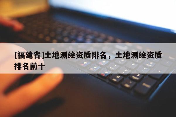 [福建省]土地測繪資質(zhì)排名，土地測繪資質(zhì)排名前十