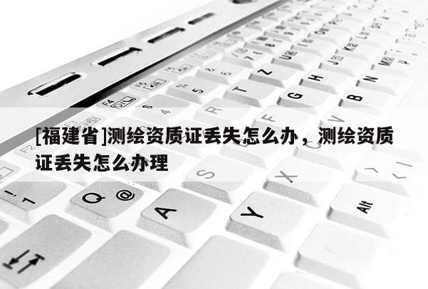 [福建省]測繪資質(zhì)證丟失怎么辦，測繪資質(zhì)證丟失怎么辦理