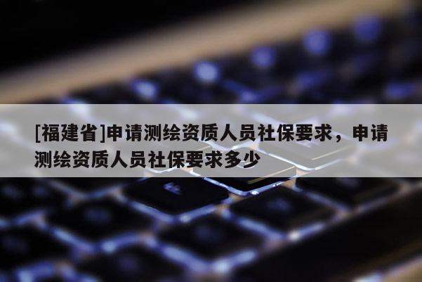 [福建省]申請測繪資質(zhì)人員社保要求，申請測繪資質(zhì)人員社保要求多少