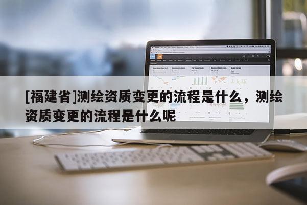 [福建省]測繪資質(zhì)變更的流程是什么，測繪資質(zhì)變更的流程是什么呢