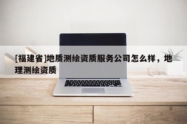 [福建省]地質(zhì)測繪資質(zhì)服務(wù)公司怎么樣，地理測繪資質(zhì)