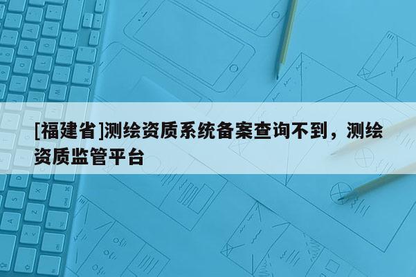 [福建省]測繪資質(zhì)系統(tǒng)備案查詢不到，測繪資質(zhì)監(jiān)管平臺