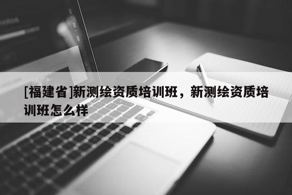[福建省]新測繪資質(zhì)培訓(xùn)班，新測繪資質(zhì)培訓(xùn)班怎么樣
