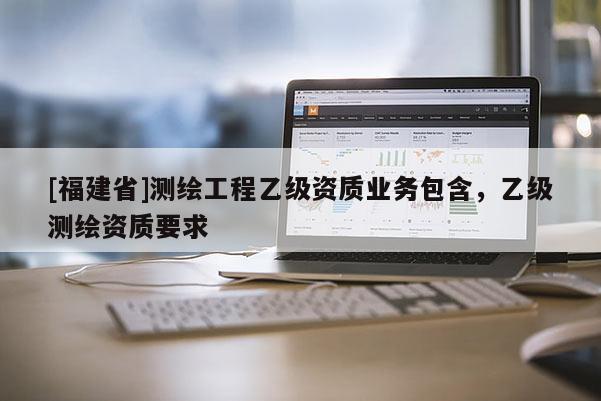 [福建省]測繪工程乙級資質(zhì)業(yè)務(wù)包含，乙級測繪資質(zhì)要求