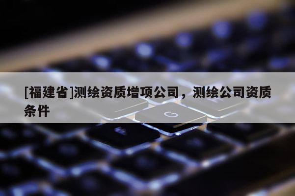 [福建省]測繪資質(zhì)增項公司，測繪公司資質(zhì)條件