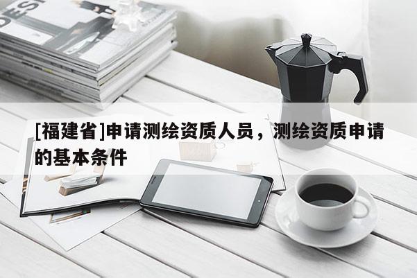 [福建省]申請測繪資質(zhì)人員，測繪資質(zhì)申請的基本條件