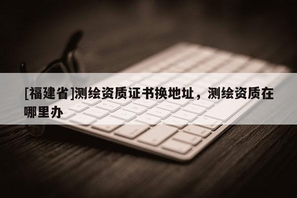 [福建省]測繪資質(zhì)證書換地址，測繪資質(zhì)在哪里辦