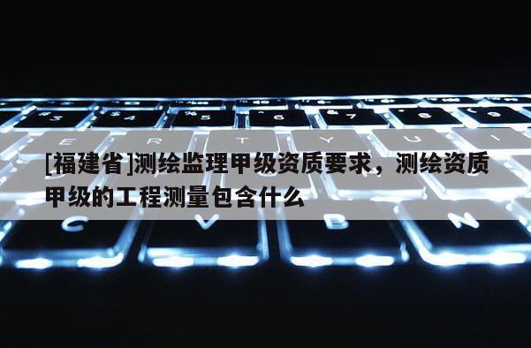 [福建省]測繪監(jiān)理甲級資質(zhì)要求，測繪資質(zhì)甲級的工程測量包含什么