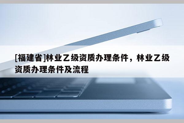 [福建省]林業(yè)乙級(jí)資質(zhì)辦理?xiàng)l件，林業(yè)乙級(jí)資質(zhì)辦理?xiàng)l件及流程