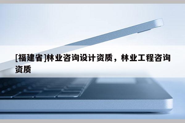 [福建省]林業(yè)咨詢?cè)O(shè)計(jì)資質(zhì)，林業(yè)工程咨詢資質(zhì)