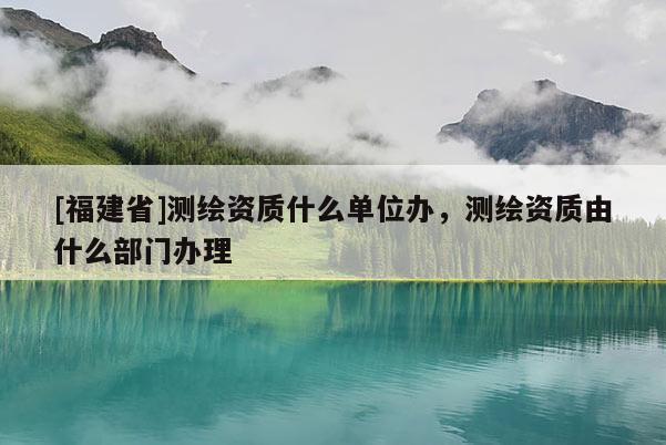 [福建省]測繪資質(zhì)什么單位辦，測繪資質(zhì)由什么部門辦理