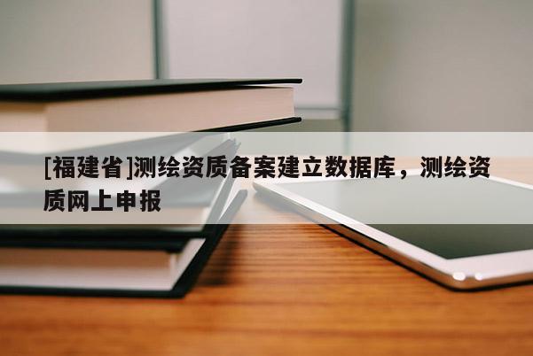 [福建省]測繪資質(zhì)備案建立數(shù)據(jù)庫，測繪資質(zhì)網(wǎng)上申報
