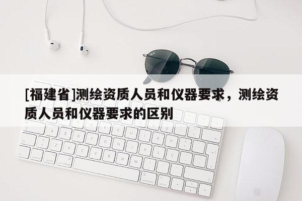 [福建省]測繪資質(zhì)人員和儀器要求，測繪資質(zhì)人員和儀器要求的區(qū)別