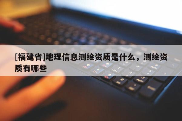 [福建省]地理信息測(cè)繪資質(zhì)是什么，測(cè)繪資質(zhì)有哪些