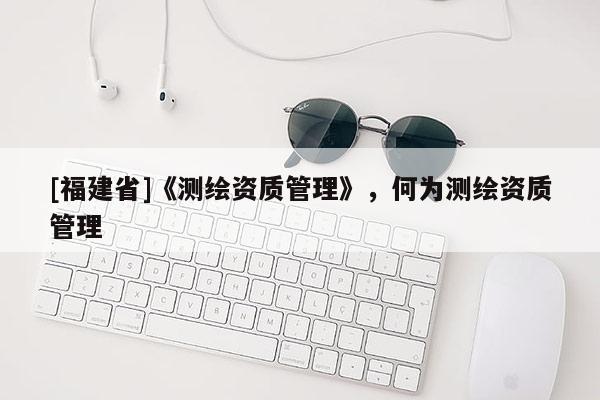 [福建省]《測繪資質(zhì)管理》，何為測繪資質(zhì)管理