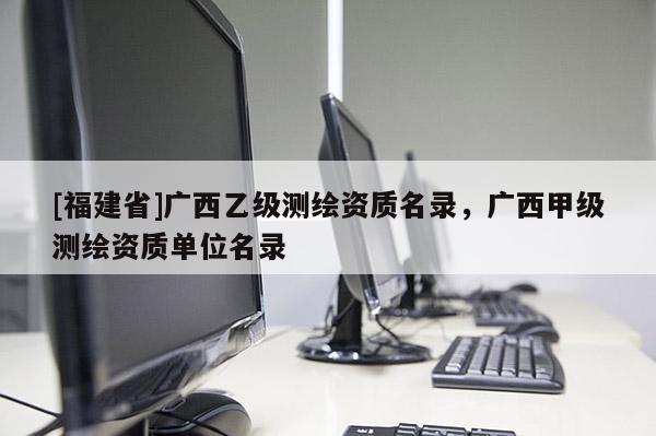 [福建省]廣西乙級測繪資質(zhì)名錄，廣西甲級測繪資質(zhì)單位名錄