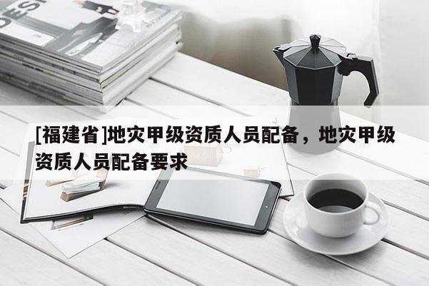 [福建省]地災(zāi)甲級(jí)資質(zhì)人員配備，地災(zāi)甲級(jí)資質(zhì)人員配備要求