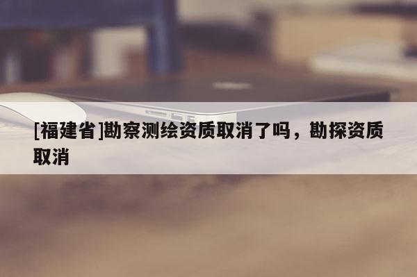 [福建省]勘察測繪資質(zhì)取消了嗎，勘探資質(zhì)取消