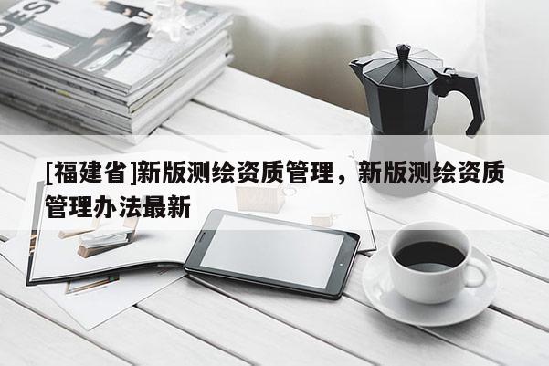[福建省]新版測繪資質(zhì)管理，新版測繪資質(zhì)管理辦法最新