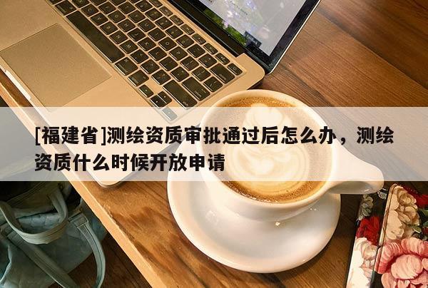 [福建省]測繪資質(zhì)審批通過后怎么辦，測繪資質(zhì)什么時候開放申請