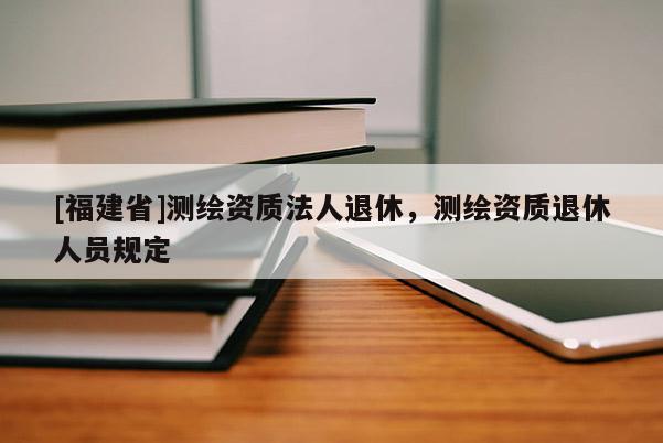 [福建省]測繪資質(zhì)法人退休，測繪資質(zhì)退休人員規(guī)定