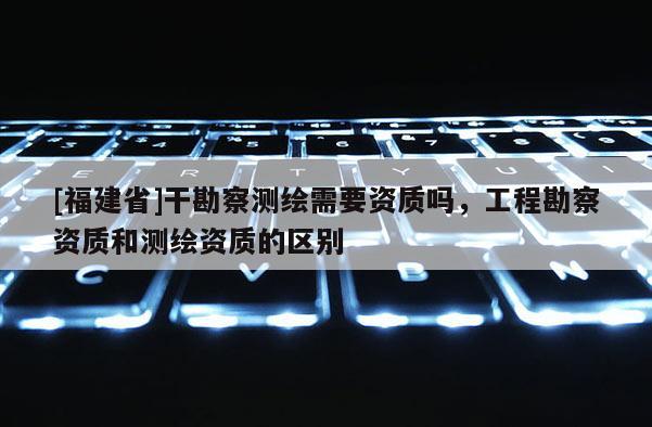 [福建省]干勘察測(cè)繪需要資質(zhì)嗎，工程勘察資質(zhì)和測(cè)繪資質(zhì)的區(qū)別