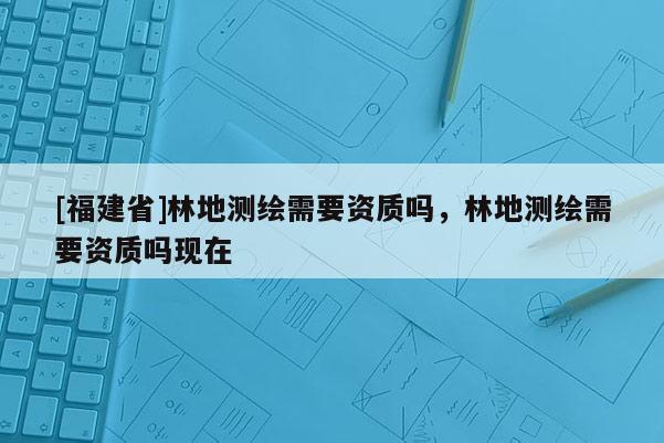 [福建省]林地測繪需要資質(zhì)嗎，林地測繪需要資質(zhì)嗎現(xiàn)在