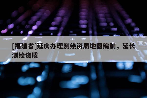 [福建省]延慶辦理測(cè)繪資質(zhì)地圖編制，延長(zhǎng)測(cè)繪資質(zhì)